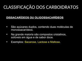 CLASSIFICAÇÃO DOS CARBOIDRATOS
DISSACARÍDEOS OU OLIGOSSACARÍDEOS
• São açúcares duplos, contendo duas moléculas de
monossacarídeos.
• Na grande maioria são compostos cristalinos,
solúveis em água e de sabor doce.
• Exemplos: Sacarose, Lactose e Maltose.
 