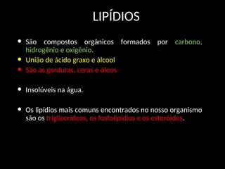 LIPÍDIOS
• São compostos orgânicos formados por carbono,
hidrogênio e oxigênio.
• União de ácido graxo e álcool
• São as gorduras, ceras e óleos
• Insolúveis na água.
• Os lipídios mais comuns encontrados no nosso organismo
são os triglicerídeos, os fosfolipídios e os esteróides.
 