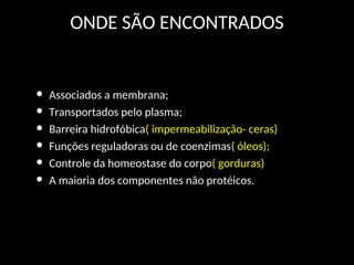 ONDE SÃO ENCONTRADOS
• Associados a membrana;
• Transportados pelo plasma;
• Barreira hidrofóbica( impermeabilização- ceras)
• Funções reguladoras ou de coenzimas( óleos);
• Controle da homeostase do corpo( gorduras)
• A maioria dos componentes não protéicos.
 