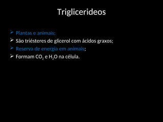 Triglicerideos
 Plantas e animais;
 São triésteres de glicerol com ácidos graxos;
 Reserva de energia em animais;
 Formam CO2 e H2O na célula.
 