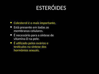 ESTERÓIDES
• Colesterol é o mais importante.
• Está presente em todas as
membranas celulares.
• É necessário para a síntese de
vitamina D na pele.
• É utilizado pelos ovários e
testículos na síntese dos
hormônios sexuais.
HC CH3
(CH2)3
CH3
HC
CH3
CH3
HO
Colesterol
 