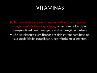 VITAMINAS
• São compostos orgânicos imprescindíveis para algumas
reações metabólicas específicas, requeridos pelo corpo
em quantidades mínimas para realizar funções celulares.
• São usualmente classificadas em dois grupos com base na
sua solubilidade, estabilidade, ocorrência em alimentos.
 
