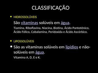 CLASSIFICAÇÃO
• HIDROSSOLÚVEIS
São vitaminas solúveis em água.
Tiamina, Riboflavina, Niacina, Biotina, Ácido Pantotênico,
Ácido Fólico, Cobalamina, Peridoxida e Ácido Ascórbico.
• LIPOSSOLÚVEIS
• São as vitaminas solúveis em lipídios e não-
solúveis em água.
Vitamina A, D, E e K.
 