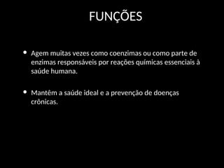 FUNÇÕES
• Agem muitas vezes como coenzimas ou como parte de
enzimas responsáveis por reações químicas essenciais à
saúde humana.
• Mantêm a saúde ideal e a prevenção de doenças
crônicas.
 