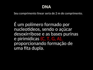 Seu comprimento linear seria de 2 m de comprimento.
É um polímero formado por
nucleotídeos, sendo o açúcar
desoxirribose e as bases purinas
e pirimídicas (C, T, G, A),
proporcionando formação de
uma fita dupla.
DNA
 