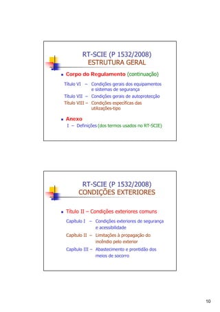 RT-SCIE (P 1532/2008)
ESTRUTURA GERAL
Corpo do Regulamento (continuação)
Título VI – Condições gerais dos equipamentos
e sistemas de segurança
Título VII – Condições gerais de autoprotecção
Título VIII – Condições específicas das
utilizações-tipo

Anexo
I – Definições (dos termos usados no RT-SCIE)

RT-SCIE (P 1532/2008)
CONDIÇÕES EXTERIORES
Título II – Condições exteriores comuns
Capítulo I – Condições exteriores de segurança
e acessibilidade
Capítulo II – Limitações à propagação do
incêndio pelo exterior
Capítulo III – Abastecimento e prontidão dos
meios de socorro

10

 