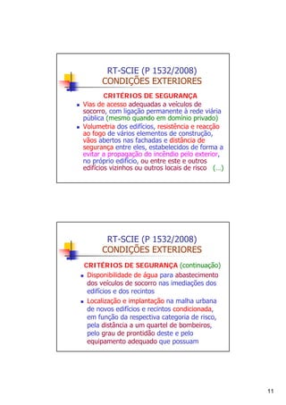 RT-SCIE (P 1532/2008)
CONDIÇÕES EXTERIORES
CRITÉRIOS DE SEGURANÇA
Vias de acesso adequadas a veículos de
socorro, com ligação permanente à rede viária
pública (mesmo quando em domínio privado)
Volumetria dos edifícios, resistência e reacção
ao fogo de vários elementos de construção,
vãos abertos nas fachadas e distância de
segurança entre eles, estabelecidos de forma a
evitar a propagação do incêndio pelo exterior,
no próprio edifício, ou entre este e outros
edifícios vizinhos ou outros locais de risco (…)

RT-SCIE (P 1532/2008)
CONDIÇÕES EXTERIORES
CRITÉRIOS DE SEGURANÇA (continuação)
Disponibilidade de água para abastecimento
dos veículos de socorro nas imediações dos
edifícios e dos recintos
Localização e implantação na malha urbana
de novos edifícios e recintos condicionada,
em função da respectiva categoria de risco,
pela distância a um quartel de bombeiros,
pelo grau de prontidão deste e pelo
equipamento adequado que possuam

11

 