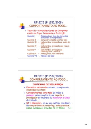 RT-SCIE (P 1532/2008)
COMPORTAMENTO AO FOGO…
Título III – Condições Gerais de Comportamento ao Fogo, Isolamento e Protecção
Capítulo I
Capítulo II
Capítulo III
Capítulo IV
Capítulo V
Capítulo VI
Capítulo VII

– Resistência ao fogo de elementos
estruturais e incorporados
– Compartimentação geral de fogo
– Isolamento e protecção de locais de
risco
– Isolamento e protecção das vias de
evacuação
– Isolamento e protecção de
canalizações e condutas
– Protecção de vãos interiores
– Reacção ao fogo

RT-SCIE (P 1532/2008)
COMPORTAMENTO AO FOGO…
CRITÉRIOS DE SEGURANÇA
Elementos estruturais com um certo grau de
estabilidade ao fogo
Compartimentos corta-fogo de modo a
proteger determinadas áreas, impedir a
propagação do incêndio ou fraccionar a carga
de incêndio
UT´s diferentes, no mesmo edifício, constituindo compartimentos corta-fogo independentes
(salvo excepções, previstas no RT-SCIE)
(…)

14

 