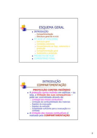 ESQUEMA GERAL
INTRODUÇÃO

Compartimentação
Estrutura geral do RJ-SCIE

RT-SCIE (P 1532/2008)

Estrutura geral
Condições exteriores
Comportamento ao fogo, isolamento e
protecção
Compartimentação geral
Isolamento e protecção

PROJECTO DE SCIE
COMENTÁRIO FINAL

INTRODUÇÃO
COMPARTIMENTAÇÃO
PROTECÇÃO CONTRA INCÊNDIO
A protecção contra incêndio em edifícios – ou
seja, a limitação das suas consequências –
pode ser concretizada através da:
Limitação das massas combustíveis
Limitação da combustibilidade dos materiais
Rapidez da evacuação
Rapidez da extinção
Estabilidade suficiente para a evacuação e o
combate

A limitação das massas combustíveis é
realizada pela COMPARTIMENTAÇÃO

2

 