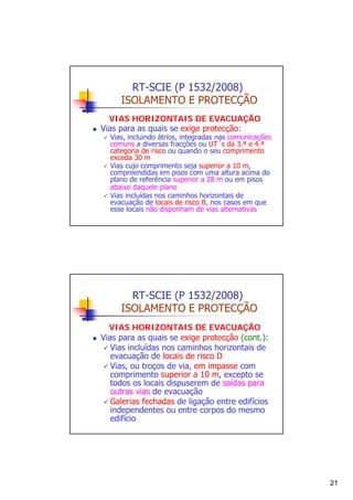 RT-SCIE (P 1532/2008)
ISOLAMENTO E PROTECÇÃO
VIAS HORIZONTAIS DE EVACUAÇÃO
Vias para as quais se exige protecção:

Vias, incluindo átrios, integradas nas comunicações
comuns a diversas fracções ou UT´s da 3.ª e 4.ª
categoria de risco ou quando o seu comprimento
exceda 30 m
Vias cujo comprimento seja superior a 10 m,
compreendidas em pisos com uma altura acima do
plano de referência superior a 28 m ou em pisos
abaixo daquele plano
Vias incluídas nos caminhos horizontais de
evacuação de locais de risco B, nos casos em que
esse locais não disponham de vias alternativas

RT-SCIE (P 1532/2008)
ISOLAMENTO E PROTECÇÃO
VIAS HORIZONTAIS DE EVACUAÇÃO
Vias para as quais se exige protecção (cont.):
Vias incluídas nos caminhos horizontais de
evacuação de locais de risco D
Vias, ou troços de via, em impasse com
comprimento superior a 10 m, excepto se
todos os locais dispuserem de saídas para
outras vias de evacuação
Galerias fechadas de ligação entre edifícios
independentes ou entre corpos do mesmo
edifício

21

 