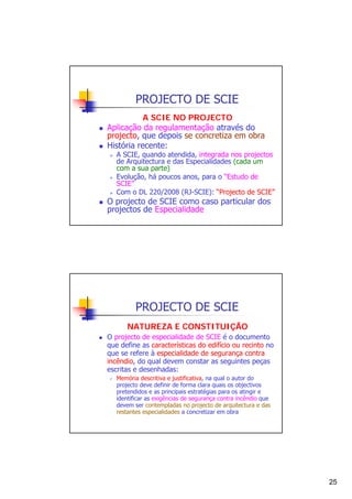 PROJECTO DE SCIE
A SCIE NO PROJECTO
Aplicação da regulamentação através do
projecto, que depois se concretiza em obra
História recente:

A SCIE, quando atendida, integrada nos projectos
de Arquitectura e das Especialidades (cada um
com a sua parte)
Evolução, há poucos anos, para o “Estudo de
SCIE”
Com o DL 220/2008 (RJ-SCIE): “Projecto de SCIE”

O projecto de SCIE como caso particular dos
projectos de Especialidade

PROJECTO DE SCIE
NATUREZA E CONSTITUIÇÃO
O projecto de especialidade de SCIE é o documento
que define as características do edifício ou recinto no
que se refere à especialidade de segurança contra
incêndio, do qual devem constar as seguintes peças
escritas e desenhadas:
Memória descritiva e justificativa, na qual o autor do
projecto deve definir de forma clara quais os objectivos
pretendidos e as principais estratégias para os atingir e
identificar as exigências de segurança contra incêndio que
devem ser contempladas no projecto de arquitectura e das
restantes especialidades a concretizar em obra

25

 