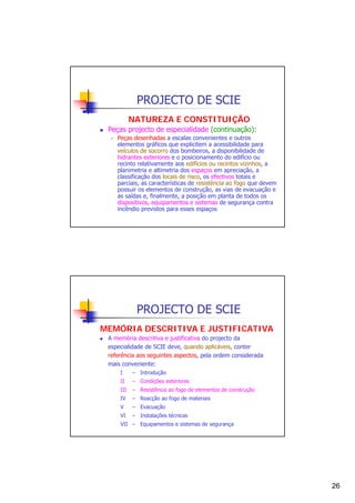 PROJECTO DE SCIE
NATUREZA E CONSTITUIÇÃO
Peças projecto de especialidade (continuação):
Peças desenhadas a escalas convenientes e outros
elementos gráficos que explicitem a acessibilidade para
veículos de socorro dos bombeiros, a disponibilidade de
hidrantes exteriores e o posicionamento do edifício ou
recinto relativamente aos edifícios ou recintos vizinhos, a
planimetria e altimetria dos espaços em apreciação, a
classificação dos locais de risco, os efectivos totais e
parciais, as características de resistência ao fogo que devem
possuir os elementos de construção, as vias de evacuação e
as saídas e, finalmente, a posição em planta de todos os
dispositivos, equipamentos e sistemas de segurança contra
incêndio previstos para esses espaços

PROJECTO DE SCIE
MEMÓRIA DESCRITIVA E JUSTIFICATIVA
A memória descritiva e justificativa do projecto da
especialidade de SCIE deve, quando aplicáveis, conter
referência aos seguintes aspectos, pela ordem considerada
mais conveniente:
I

– Introdução

II

– Condições exteriores

III

– Resistência ao fogo de elementos de construção

IV

– Reacção ao fogo de materiais

V

– Evacuação

VI

– Instalações técnicas

VII – Equipamentos e sistemas de segurança

26

 