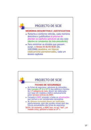 PROJECTO DE SCIE
MEMÓRIA DESCRITIVA E JUSTIFICATIVA
Portanto e conforme referido, cada memória
descritiva e justificativa só precisa de
abordar os capítulos aplicáveis ao seu caso
(dentre os constantes da lista precedente)
Para minimizar as dúvidas que possam
surgir, o Anexo IV do RJ-SCIE (DL
220/2008) desdobra, em tópicos
relativamente pormenorizados, cada um
desses capítulos

PROJECTO DE SCIE
FICHAS DE SEGURANÇA
As fichas de segurança, aplicáveis às utilizaçõestipo (excepto UT IV e UT V) dos edifícios e recintos
da 1.ª categoria de risco, devem ser elaboradas
com base em modelos a definir exclusivamente
pelos serviços centrais da ANPC
Compete à ANPC proceder a todas as actualizações
que venham a ser consideradas necessárias
As câmaras municipais devem ser notificadas,
oportunamente, quer das versões iniciais quer das
futuras actualizações das fichas de segurança
NOTA: De momento, a ANPC tem, no seu “site”, um
modelo único, aplicável a todas as UT´s

27

 