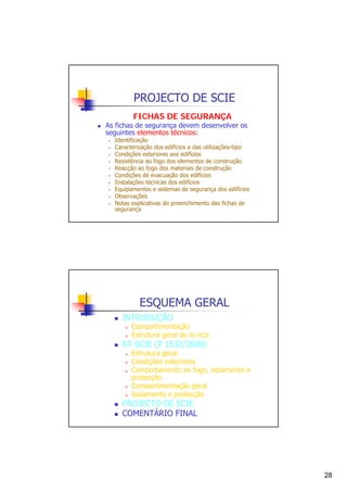 PROJECTO DE SCIE
FICHAS DE SEGURANÇA

As fichas de segurança devem desenvolver os
seguintes elementos técnicos:

Identificação
Caracterização dos edifícios e das utilizações-tipo
Condições exteriores aos edifícios
Resistência ao fogo dos elementos de construção
Reacção ao fogo dos materiais de construção
Condições de evacuação dos edifícios
Instalações técnicas dos edifícios
Equipamentos e sistemas de segurança dos edifícios
Observações
Notas explicativas do preenchimento das fichas de
segurança

ESQUEMA GERAL
INTRODUÇÃO

Compartimentação
Estrutura geral do RJ-SCIE

RT-SCIE (P 1532/2008)

Estrutura geral
Condições exteriores
Comportamento ao fogo, isolamento e
protecção
Compartimentação geral
Isolamento e protecção

PROJECTO DE SCIE
COMENTÁRIO FINAL

28

 