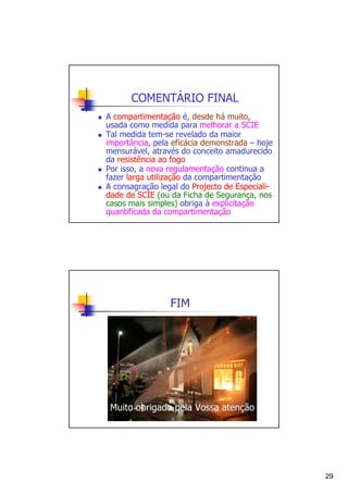 COMENTÁRIO FINAL
A compartimentação é, desde há muito,
usada como medida para melhorar a SCIE
Tal medida tem-se revelado da maior
importância, pela eficácia demonstrada – hoje
mensurável, através do conceito amadurecido
da resistência ao fogo
Por isso, a nova regulamentação continua a
fazer larga utilização da compartimentação
A consagração legal do Projecto de Especialidade de SCIE (ou da Ficha de Segurança, nos
casos mais simples) obriga à explicitação
quantificada da compartimentação

FIM

Muito obrigado pela Vossa atenção

29

 
