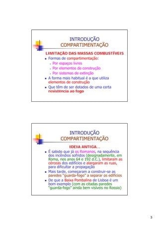 INTRODUÇÃO
COMPARTIMENTAÇÃO
LIMITAÇÃO DAS MASSAS COMBUSTÍVEIS
Formas de compartimentação:
Por espaços livres
Por elementos de construção
Por sistemas de extinção
A forma mais habitual é a que utiliza
elementos de construção
Que têm de ser dotados de uma certa
resistência ao fogo

INTRODUÇÃO
COMPARTIMENTAÇÃO
IDEIA ANTIGA…
É sabido que já os Romanos, na sequência
dos incêndios sofridos (designadamente, em
Roma, nos anos 64 e 192 d.C.), limitaram as
cérceas dos edifícios e alargaram as ruas,
para dificultar a propagação
Mais tarde, começaram a construir-se as
paredes “guarda-fogo” a separar os edifícios
De que a Baixa Pombalina de Lisboa é um
bom exemplo (com as citadas paredes
“guarda-fogo” ainda bem visíveis no Rossio)

3

 