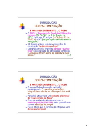 INTRODUÇÃO
COMPARTIMENTAÇÃO
E MAIS RECENTEMENTE… O RGEU
O RGEU – Regulamento Geral das Edificações
Urbanas (DL 38.382, de 7 de Agosto de
1951) dedicava 20 artigos (o Capítulo III do
Título V) à SCI (artigos agora definitivamente
revogados)
12 desses artigos referiam elementos de
construção “resistentes ao fogo”
Designadamente, impondo paredes “guardafogo” na separação de edificações contíguas,
“…elevadas 60 cm acima da cobertura mais
baixa…”
(…)

INTRODUÇÃO
COMPARTIMENTAÇÃO
E MAIS RECENTEMENTE… O RGEU
E, nos edifícios de grande extensão,
estabelecendo “…paredes guarda-fogo
intermédias a distâncias não superiores a 40
m…”
Portanto, utilizava já um conceito preliminar
de “resistência ao fogo”
Embora ainda não relacionado com o
incêndio padrão (ISO 834), nem quantificado
com os escalões de tempo
Mas é óbvio que o conceito já integrava uma
dimensão temporal

4

 