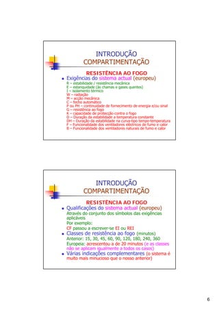 INTRODUÇÃO
COMPARTIMENTAÇÃO
RESISTÊNCIA AO FOGO
Exigências do sistema actual (europeu)

R – estabilidade / resistência mecânica
E – estanquidade (às chamas e gases quentes)
I – isolamento térmico
W – radiação
M – acção mecânica
C – fecho automático
P ou PH – continuidade de fornecimento de energia e/ou sinal
G – resistência ao fogo
K – capacidade de protecção contra o fogo
D – Duração da estabilidade a temperatura constante
DH – Duração da estabilidade na curva-tipo tempo-temperatura
F – Funcionalidade dos ventiladores eléctricos de fumo e calor
B – Funcionalidade dos ventiladores naturais de fumo e calor

INTRODUÇÃO
COMPARTIMENTAÇÃO
RESISTÊNCIA AO FOGO
Qualificações do sistema actual (europeu)

Através do conjunto dos símbolos das exigências
aplicáveis
Por exemplo:
CF passou a escrever-se EI ou REI
Classes de resistência ao fogo (minutos)
Anterior: 15, 30, 45, 60, 90, 120, 180, 240, 360
Europeia: acrescentou a de 20 minutos (e as classes
não se aplicam igualmente a todos os casos)
Várias indicações complementares (o sistema é
muito mais minucioso que o nosso anterior)

6

 