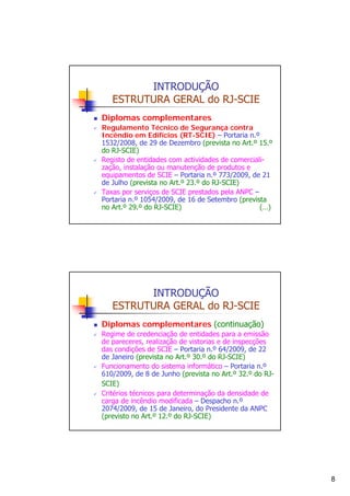 INTRODUÇÃO
ESTRUTURA GERAL do RJ-SCIE
Diplomas complementares
Regulamento Técnico de Segurança contra
Incêndio em Edifícios (RT-SCIE) – Portaria n.º
1532/2008, de 29 de Dezembro (prevista no Art.º 15.º
do RJ-SCIE)
Registo de entidades com actividades de comercialização, instalação ou manutenção de produtos e
equipamentos de SCIE – Portaria n.º 773/2009, de 21
de Julho (prevista no Art.º 23.º do RJ-SCIE)
Taxas por serviços de SCIE prestados pela ANPC –
Portaria n.º 1054/2009, de 16 de Setembro (prevista
no Art.º 29.º do RJ-SCIE)
(…)

INTRODUÇÃO
ESTRUTURA GERAL do RJ-SCIE
Diplomas complementares (continuação)
Regime de credenciação de entidades para a emissão
de pareceres, realização de vistorias e de inspecções
das condições de SCIE – Portaria n.º 64/2009, de 22
de Janeiro (prevista no Art.º 30.º do RJ-SCIE)
Funcionamento do sistema informático – Portaria n.º
610/2009, de 8 de Junho (prevista no Art.º 32.º do RJSCIE)
Critérios técnicos para determinação da densidade de
carga de incêndio modificada – Despacho n.º
2074/2009, de 15 de Janeiro, do Presidente da ANPC
(previsto no Art.º 12.º do RJ-SCIE)

8

 