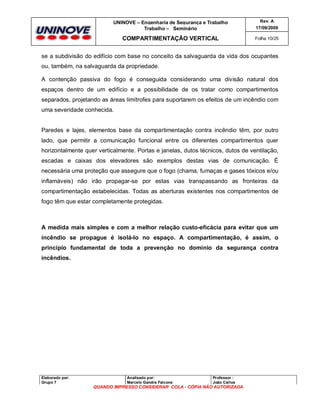 UNINOVE – Engenharia de Segurança e Trabalho
Trabalho – Seminário

Rev. A
17/09/2009

COMPARTIMENTAÇÃO VERTICAL

Folha 10/25

se a subdivisão do edifício com base no conceito da salvaguarda da vida dos ocupantes
ou, também, na salvaguarda da propriedade.
A contenção passiva do fogo é conseguida considerando uma divisão natural dos
espaços dentro de um edifício e a possibilidade de os tratar como compartimentos
separados, projetando as áreas limítrofes para suportarem os efeitos de um incêndio com
uma severidade conhecida.

Paredes e lajes, elementos base da compartimentação contra incêndio têm, por outro
lado, que permitir a comunicação funcional entre os diferentes compartimentos quer
horizontalmente quer verticalmente. Portas e janelas, dutos técnicos, dutos de ventilação,
escadas e caixas dos elevadores são exemplos destas vias de comunicação. É
necessária uma proteção que assegure que o fogo (chama, fumaças e gases tóxicos e/ou
inflamáveis) não irão propagar-se por estas vias transpassando as fronteiras da
compartimentação estabelecidas. Todas as aberturas existentes nos compartimentos de
fogo têm que estar completamente protegidas.

A medida mais simples e com a melhor relação custo-eficácia para evitar que um
incêndio se propague é isolá-lo no espaço. A compartimentação, é assim, o
princípio fundamental de toda a prevenção no domínio da segurança contra
incêndios.

Elaborado por:
Grupo 7

Analisado por:
Marcelo Gandra Falcone

Professor :
João Carlos

QUANDO IMPRESSO CONSIDERAR COLA - CÓPIA NÃO AUTORIZADA

 