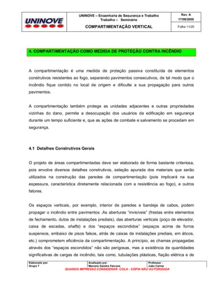 UNINOVE – Engenharia de Segurança e Trabalho
Trabalho – Seminário

Rev. A
17/09/2009

COMPARTIMENTAÇÃO VERTICAL

Folha 11/25

4. COMPARTIMENTAÇÃO COMO MEDIDA DE PROTEÇÃO CONTRA INCÊNDIO

A compartimentação é uma medida de proteção passiva constituída de elementos
construtivos resistentes ao fogo, separando pavimentos consecutivos, de tal modo que o
incêndio fique contido no local de origem e dificulte a sua propagação para outros
pavimentos.

A compartimentação também protege as unidades adjacentes e outras propriedades
vizinhas do dano, permite a desocupação dos usuários da edificação em segurança
durante um tempo suficiente e, que as ações de combate e salvamento se procedam em
segurança.

4.1 Detalhes Construtivos Gerais

O projeto de áreas compartimentadas deve ser elaborado de forma bastante criteriosa,
pois envolve diversos detalhes construtivos, seleção apurada dos materiais que serão
utilizados na construção das paredes de compartimentação (pois implicará na sua
espessura, característica diretamente relacionada com a resistência ao fogo), e outros
fatores.

Os espaços verticais, por exemplo, interior de paredes e bandeja de cabos, podem
propagar o incêndio entre pavimentos .As aberturas “invisíveis” (frestas entre elementos
de fechamento, dutos de instalações prediais), das aberturas verticais (poço de elevador,
caixa de escadas, shafts) e dos “espaços escondidos” (espaços acima de forros
suspensos, embaixo de pisos falsos, atrás de caixas de instalações prediais, em áticos,
etc.) comprometem eficiência da compartimentação. A princípio, as chamas propagadas
através dos “espaços escondidos” não são perigosas, mas a existência de quantidades
significativas de cargas de incêndio, tais como, tubulações plásticas, fiação elétrica e de
Elaborado por:
Grupo 7

Analisado por:
Marcelo Gandra Falcone

Professor :
João Carlos

QUANDO IMPRESSO CONSIDERAR COLA - CÓPIA NÃO AUTORIZADA

 