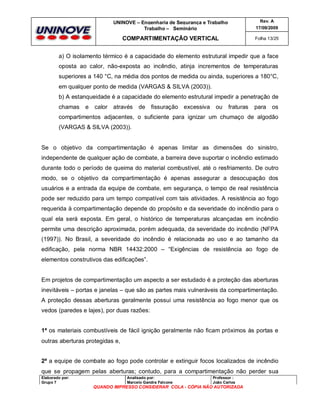 UNINOVE – Engenharia de Segurança e Trabalho
Trabalho – Seminário

Rev. A
17/09/2009

COMPARTIMENTAÇÃO VERTICAL

Folha 13/25

a) O isolamento térmico é a capacidade do elemento estrutural impedir que a face
oposta ao calor, não-exposta ao incêndio, atinja incrementos de temperaturas
superiores a 140 °C, na média dos pontos de medida ou ainda, superiores a 180°C,
em qualquer ponto de medida (VARGAS & SILVA (2003)).
b) A estanqueidade é a capacidade do elemento estrutural impedir a penetração de
chamas

e

calor

através

de fissuração excessiva ou

fraturas

para

os

compartimentos adjacentes, o suficiente para ignizar um chumaço de algodão
(VARGAS & SILVA (2003)).

Se o objetivo da compartimentação é apenas limitar as dimensões do sinistro,
independente de qualquer ação de combate, a barreira deve suportar o incêndio estimado
durante todo o período de queima do material combustível, até o resfriamento. De outro
modo, se o objetivo da compartimentação é apenas assegurar a desocupação dos
usuários e a entrada da equipe de combate, em segurança, o tempo de real resistência
pode ser reduzido para um tempo compatível com tais atividades. A resistência ao fogo
requerida à compartimentação depende do propósito e da severidade do incêndio para o
qual ela será exposta. Em geral, o histórico de temperaturas alcançadas em incêndio
permite uma descrição aproximada, porém adequada, da severidade do incêndio (NFPA
(1997)). No Brasil, a severidade do incêndio é relacionada ao uso e ao tamanho da
edificação, pela norma NBR 14432:2000 – “Exigências de resistência ao fogo de
elementos construtivos das edificações”.

Em projetos de compartimentação um aspecto a ser estudado é a proteção das aberturas
inevitáveis – portas e janelas – que são as partes mais vulneráveis da compartimentação.
A proteção dessas aberturas geralmente possui uma resistência ao fogo menor que os
vedos (paredes e lajes), por duas razões:
1ª os materiais combustíveis de fácil ignição geralmente não ficam próximos às portas e
outras aberturas protegidas e,
2ª a equipe de combate ao fogo pode controlar e extinguir focos localizados de incêndio
que se propagem pelas aberturas; contudo, para a compartimentação não perder sua
Elaborado por:
Grupo 7

Analisado por:
Marcelo Gandra Falcone

Professor :
João Carlos

QUANDO IMPRESSO CONSIDERAR COLA - CÓPIA NÃO AUTORIZADA

 
