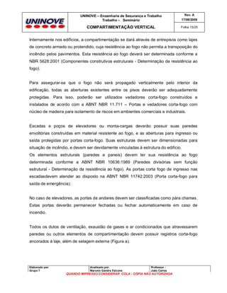 UNINOVE – Engenharia de Segurança e Trabalho
Trabalho – Seminário

Rev. A
17/09/2009

COMPARTIMENTAÇÃO VERTICAL

Folha 15/25

Internamente nos edifícios, a compartimentação se dará através de entrepisos como lajes
de concreto armado ou protendido, cuja resistência ao fogo não permita a transposição do
incêndio pelos pavimentos. Esta resistência ao fogo deverá ser determinada conforme a
NBR 5628:2001 (Componentes construtivos estruturais - Determinação da resistência ao
fogo).

Para assegurar-se que o fogo não será propagado verticalmente pelo interior da
edificação, todas as aberturas existentes entre os pisos deverão ser adequadamente
protegidas. Para isso, poderão ser utilizados vedadores corta-fogo construídos e
instalados de acordo com a ABNT NBR 11.711 – Portas e vedadores corta-fogo com
núcleo de madeira para isolamento de riscos em ambientes comerciais e industriais.

Escadas e poços de elevadores ou monta-cargas deverão possuir suas paredes
envoltórias construídas em material resistente ao fogo, e as aberturas para ingresso ou
saída protegidas por portas corta-fogo. Suas estruturas devem ser dimensionadas para
situação de incêndio, e devem ser devidamente vinculadas à estrutura do edifício.
Os elementos estruturais (paredes e paneis) devem ter sua resistência ao fogo
determinada conforme a ABNT NBR 10636:1989 (Paredes divisórias sem função
estrutural - Determinação da resistência ao fogo). As portas corta fogo de ingresso nas
escadasdevem atender ao disposto na ABNT NBR 11742:2003 (Porta corta-fogo para
saída de emergência).

No caso de elevadores, as portas de andares devem ser classificadas como pára chamas.
Estas portas deverão permanecer fechadas ou fechar automaticamente em caso de
incendio.

Todos os dutos de ventilação, exaustão de gases e ar condicionados que atravessarem
paredes ou outros elementos de compartimentação devem possuir registros corta-fogo
ancorados à laje, além de selagem externa (Figura a).

Elaborado por:
Grupo 7

Analisado por:
Marcelo Gandra Falcone

Professor :
João Carlos

QUANDO IMPRESSO CONSIDERAR COLA - CÓPIA NÃO AUTORIZADA

 