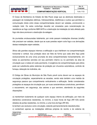 UNINOVE – Engenharia de Segurança e Trabalho
Trabalho – Seminário

Rev. A
17/09/2009

COMPARTIMENTAÇÃO VERTICAL

Folha 17/25

O Corpo de Bombeiros do Estado de São Paulo exige que as aberturas destinadas à
passagem de instalações elétricas, hidrossanitárias, telefônicas e outros que permitem a
comunicação direta entre áreas compartimentadas devem ser seladas, promovendo a
vedação total. Os selos corta-fogo deverão ser ensaiados para caracterização da
resistência ao fogo conforme NBR 6479 e a destruição da instalação do lado afetado pelo
fogo não deve promover a destruição da selagem.

As prumadas enclausuradas totalmente, por onde passam instalações diversas (shafts)
não precisam ser seladas, desde que as suas paredes sejam corta fogo e as derivações
destas instalações sejam seladas.

Átrios são grandes espaços internos a edificação e que interferem na compartimentação
horizontal e vertical. Sua proteção deve ser feita de forma que cada átrio faça parte
exclusivamente de uma única prumada de área compartimentada horizontalmente, em
todos os pavimentos servidos em seu perímetro interno ou no perímetro da área de
circulação que o rodeia em cada pavimento. A exigência de compartimentação para átrios
pode ser substituída pelos sistemas de proteção por chuveiros automáticos, controle de
fumaça, detecção de incêndios, etc.

O Código de Obras do Município de São Paulo prevê como devem ser os espaços de
circulação protegidos, especialmente as escadas, sendo esta também uma medida de
segurança passiva que compartimenta verticalmente a edificação. Serão considerados
protegidos os espaços de circulação que, por suas características construtivas, permitirem
o escoamento, em segurança, dos setores a que servirem, atendendo às seguintes
disposições:

a) mantenham isolamento de qualquer outro espaço interno da edificação, por meio de
elementos construtivos resistentes, no mínimo, a duas horas de fogo (RF-120) sendo
dotados de portas resistentes, no mínimo, a uma hora de fogo (RF-60);
b) tenham uso exclusivo como circulação, estando permanentemente desobstruídos;
c) contenham apenas as instalações elétricas próprias do recinto e do sistema de
segurança;
Elaborado por:
Grupo 7

Analisado por:
Marcelo Gandra Falcone

Professor :
João Carlos

QUANDO IMPRESSO CONSIDERAR COLA - CÓPIA NÃO AUTORIZADA

 