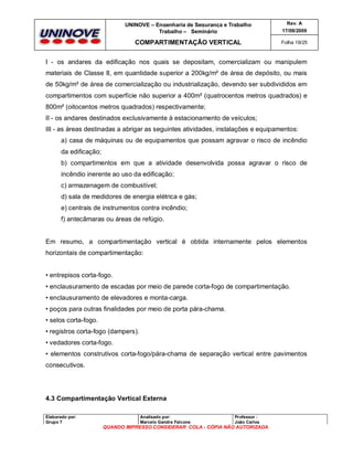 UNINOVE – Engenharia de Segurança e Trabalho
Trabalho – Seminário

Rev. A
17/09/2009

COMPARTIMENTAÇÃO VERTICAL

Folha 19/25

I - os andares da edificação nos quais se depositam, comercializam ou manipulem
materiais de Classe II, em quantidade superior a 200kg/m² de área de depósito, ou mais
de 50kg/m² de área de comercialização ou industrialização, devendo ser subdivididos em
compartimentos com superfície não superior a 400m² (quatrocentos metros quadrados) e
800m² (oitocentos metros quadrados) respectivamente;
II - os andares destinados exclusivamente à estacionamento de veículos;
III - as áreas destinadas a abrigar as seguintes atividades, instalações e equipamentos:
a) casa de máquinas ou de equipamentos que possam agravar o risco de incêndio
da edificação;
b) compartimentos em que a atividade desenvolvida possa agravar o risco de
incêndio inerente ao uso da edificação;
c) armazenagem de combustível;
d) sala de medidores de energia elétrica e gás;
e) centrais de instrumentos contra incêndio;
f) antecâmaras ou áreas de refúgio.

Em resumo, a compartimentação vertical é obtida internamente pelos elementos
horizontais de compartimentação:

• entrepisos corta-fogo.
• enclausuramento de escadas por meio de parede corta-fogo de compartimentação.
• enclausuramento de elevadores e monta-carga.
• poços para outras finalidades por meio de porta pára-chama.
• selos corta-fogo.
• registros corta-fogo (dampers).
• vedadores corta-fogo.
• elementos construtivos corta-fogo/pára-chama de separação vertical entre pavimentos
consecutivos.

4.3 Compartimentação Vertical Externa
Elaborado por:
Grupo 7

Analisado por:
Marcelo Gandra Falcone

Professor :
João Carlos

QUANDO IMPRESSO CONSIDERAR COLA - CÓPIA NÃO AUTORIZADA

 