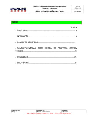 UNINOVE – Engenharia de Segurança e Trabalho
Trabalho – Seminário

Rev. A
17/09/2009

COMPARTIMENTAÇÃO VERTICAL

Folha 2/25

INDICE
Página
1. OBJETIVOS...................................................................................................... 3

2. INTRODUÇÃO.................................................................................................. 4

3. CONCEITOS UTILIZADOS.............................................................................. 6

4. COMPARTIMENTAÇÃO

COMO

MEDIDA

DE

PROTEÇÃO

CONTRA

INCÊNDIO.............................................................................................................11

5. CONCLUSÃO..................................................................................................23

6. BIBLIOGRAFIA................................................................................................24

Elaborado por:
Grupo 7

Analisado por:
Marcelo Gandra Falcone

Professor :
João Carlos

QUANDO IMPRESSO CONSIDERAR COLA - CÓPIA NÃO AUTORIZADA

 