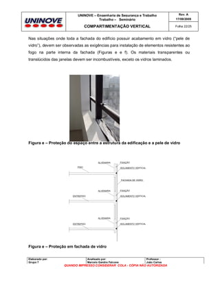 UNINOVE – Engenharia de Segurança e Trabalho
Trabalho – Seminário

Rev. A
17/09/2009

COMPARTIMENTAÇÃO VERTICAL

Folha 22/25

Nas situações onde toda a fachada do edifício possuir acabamento em vidro (“pele de
vidro”), devem ser observadas as exigências para instalação de elementos resistentes ao
fogo na parte interna da fachada (Figuras e e f). Os materiais transparentes ou
translúcidos das janelas devem ser incombustíveis, exceto os vidros laminados.

Figura e – Proteção do espaço entre a estrutura da edificação e a pele de vidro

Figura e – Proteção em fachada de vidro
Elaborado por:
Grupo 7

Analisado por:
Marcelo Gandra Falcone

Professor :
João Carlos

QUANDO IMPRESSO CONSIDERAR COLA - CÓPIA NÃO AUTORIZADA

 
