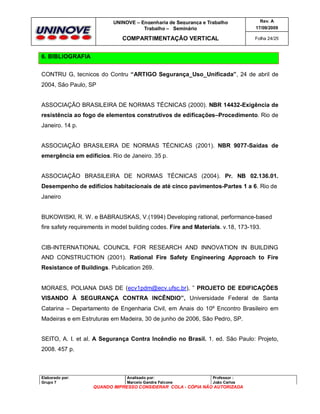 UNINOVE – Engenharia de Segurança e Trabalho
Trabalho – Seminário

Rev. A
17/09/2009

COMPARTIMENTAÇÃO VERTICAL

Folha 24/25

6. BIBLIOGRAFIA
CONTRU G, tecnicos do Contru “ARTIGO Segurança_Uso_Unificada”, 24 de abril de
2004, São Paulo, SP

ASSOCIAÇÃO BRASILEIRA DE NORMAS TÉCNICAS (2000). NBR 14432-Exigência de
resistência ao fogo de elementos construtivos de edificações–Procedimento. Rio de
Janeiro. 14 p.

ASSOCIAÇÃO BRASILEIRA DE NORMAS TÉCNICAS (2001). NBR 9077-Saídas de
emergência em edifícios. Rio de Janeiro. 35 p.

ASSOCIAÇÃO BRASILEIRA DE NORMAS TÉCNICAS (2004). Pr. NB 02.136.01.
Desempenho de edifícios habitacionais de até cinco pavimentos-Partes 1 a 6. Rio de
Janeiro

BUKOWISKI, R. W. e BABRAUSKAS, V.(1994) Developing rational, performance-based
fire safety requirements in model building codes. Fire and Materials. v.18, 173-193.

CIB-INTERNATIONAL COUNCIL FOR RESEARCH AND INNOVATION IN BUILDING
AND CONSTRUCTION (2001). Rational Fire Safety Engineering Approach to Fire
Resistance of Buildings. Publication 269.

MORAES, POLIANA DIAS DE (ecv1pdm@ecv.ufsc.br), ” PROJETO DE EDIFICAÇÕES
VISANDO À SEGURANÇA CONTRA INCÊNDIO”, Universidade Federal de Santa
Catarina – Departamento de Engenharia Civil, em Anais do 10º Encontro Brasileiro em
Madeiras e em Estruturas em Madeira, 30 de junho de 2006, São Pedro, SP.
SEITO, A. I. et al. A Segurança Contra Incêndio no Brasil. 1. ed. São Paulo: Projeto,
2008. 457 p.

Elaborado por:
Grupo 7

Analisado por:
Marcelo Gandra Falcone

Professor :
João Carlos

QUANDO IMPRESSO CONSIDERAR COLA - CÓPIA NÃO AUTORIZADA

 