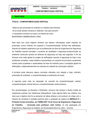 UNINOVE – Engenharia de Segurança e Trabalho
Trabalho – Seminário

Rev. A
17/09/2009

COMPARTIMENTAÇÃO VERTICAL

Folha 3/25

1. OBJETIVOS
TITULO – COMPARTIMENTAÇÃO VERTICAL

“Sabe-se que prevenção do incêndio é a medida mais eficiente
de se evitar perdas humanas e materiais, mas para prevenir
é necessário conhecer os locais e os fatores de risco”.
BUKOWISKI e BABRAUSKAS (1994)

Este texto tem como objetivo fornecer aos leitores informações sobre medidas de
prevenção contra incêndio em especial a Compartimentação Vertical das edificações.
Através do trabalho esperamos que os profissionais da Área de Engenharia de Segurança
do Trabalho possam perceber o aumento de qualidade e segurança proporcionado ao
ambiente construído quando as diretivas de segurança ao fogo são seguidas. A fim de
fornecer uma visão global do projeto de edificações visando à segurança ao fogo e dos
problemas correlatos, neste trabalho é apresentado um conjunto de princípios usualmente
aceitos pelos projetistas e especialistas da área de incêndio para a concepção global de
edificações, independentemente da natureza do material de construção utilizado.

A primeira parte descreve alguns conceitos utilizados com relação a fogo, incêndio,
prevenção de incêndios e compartimentação e isolamento de riscos.

A segunda parte trata da exposição do conceito de compartimentação vertical,
compartimentação vertical interna e compartimentação vertical externa.

Por recomendação, do Docente e Orientador, procurou dar sempre o devido crédito às
respectivas autorias nas referências bibliográficas. Caso alguma falha nos créditos, fica
claro que o objetivo não foi se apropriar de idéias alheias e sim produzir um artigo com o
máximo de conteúdo e exatidão possível para a avaliação da cadeira do MODULO V –
Proteção Contra Incendios, da TURMA EST 10 do Curso de Engenharia e Segurança
do Trabalho,

– lecionada pelo professor João Carlos, na pós graduação em

Engenharia e Segurança do trabalho, da Universidade Nove de Julho – Uninove.
Elaborado por:
Grupo 7

Analisado por:
Marcelo Gandra Falcone

Professor :
João Carlos

QUANDO IMPRESSO CONSIDERAR COLA - CÓPIA NÃO AUTORIZADA

 