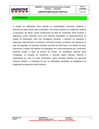 UNINOVE – Engenharia de Segurança e Trabalho
Trabalho – Seminário

Rev. A
17/09/2009

COMPARTIMENTAÇÃO VERTICAL

Folha 4/25

2. INTRODUÇÃO

O projeto de edificações deve atender as necessidades funcionais, estéticas e
econômicas determinadas pelo proprietário, sem jamais esquecer as exigências relativas
à segurança. No Brasil, muitos profissionais da área da construção ainda encaram a
segurança contra incêndios como uma limitante indesejada no desenvolvimento do
projeto de edificações. Eles não conseguem perceber o aumento de qualidade e
segurança proporcionado ao ambiente construído quando as diretivas de segurança ao
fogo são seguidas. Os grandes incêndios ocorridos em São Paulo, nos últimos 30 anos,
imprimiram a imagem da tragédia e do desespero em muitos paulistanos que, comovidos,
tentavam auxiliar a ação de socorro às vítimas. As autoridades públicas foram
compelidas, na situação de premência, a decretar regras edilícias, impondo a
necessidade de, para as novas edificações, serem previstas medidas de segurança
trazendo também, a imposição de que as edificações existentes se adaptassem às
exigências de segurança contra incêndio.

Elaborado por:
Grupo 7

Analisado por:
Marcelo Gandra Falcone

Professor :
João Carlos

QUANDO IMPRESSO CONSIDERAR COLA - CÓPIA NÃO AUTORIZADA

 