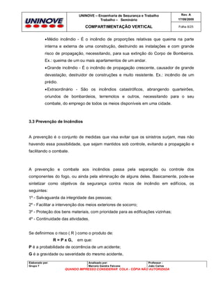 UNINOVE – Engenharia de Segurança e Trabalho
Trabalho – Seminário

Rev. A
17/09/2009

COMPARTIMENTAÇÃO VERTICAL

Folha 8/25

 Médio incêndio - É o incêndio de proporções relativas que queima na parte
interna e externa de uma construção, destruindo as instalações e com grande
risco de propagação, necessitando, para sua extinção do Corpo de Bombeiros.
Ex.: queima de um ou mais apartamentos de um andar.
 Grande incêndio - É o incêndio de propagação crescente, causador de grande
devastação, destruidor de construções e muito resistente. Ex.: incêndio de um
prédio.
 Extraordinário - São os incêndios catastróficos, abrangendo quarteirões,
oriundos de bombardeios, terremotos e outros, necessitando para o seu
combate, do emprego de todos os meios disponíveis em uma cidade.

3.3 Prevenção de Incêndios

A prevenção é o conjunto de medidas que visa evitar que os sinistros surjam, mas não
havendo essa possibilidade, que sejam mantidos sob controle, evitando a propagação e
facilitando o combate.

A prevenção e combate aos incêndios passa pela separação ou controle dos
componentes do fogo, ou ainda pela eliminação de alguns deles. Basicamente, pode-se
sintetizar como objetivos da segurança contra riscos de incêndio em edifícios, os
seguintes:
1º - Salvaguarda da integridade das pessoas;
2º - Facilitar a intervenção dos meios exteriores de socorro;
3º - Proteção dos bens materiais, com prioridade para as edificações vizinhas;
4º - Continuidade das atividades.

Se definirmos o risco ( R ) como o produto de:
R = P x G,

em que:

P é a probabilidade de ocorrência de um acidente;
G é a gravidade ou severidade do mesmo acidente,
Elaborado por:
Grupo 7

Analisado por:
Marcelo Gandra Falcone

Professor :
João Carlos

QUANDO IMPRESSO CONSIDERAR COLA - CÓPIA NÃO AUTORIZADA

 