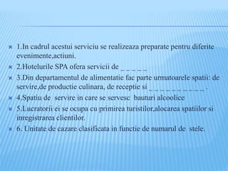  1.In cadrul acestui serviciu se realizeaza preparate pentru diferite
evenimente,actiuni.
 2.Hotelurile SPA ofera servicii de _ _ _ _ _
 3.Din departamentul de alimentatie fac parte urmatoarele spatii: de
servire,de productie culinara, de receptie si _ _ _ _ _ _ _ _ _ _ .
 4.Spatiu de servire in care se servesc bauturi alcoolice
 5.Lucratorii ei se ocupa cu primirea turistilor,alocarea spatiilor si
inregistrarea clientilor.
 6. Unitate de cazare clasificata in functie de numarul de stele.
 