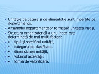  Unităţile de cazare şi de alimentaţie sunt imparţite pe
departamente.
 Ansamblul departamentelor formează unitatea insăşi.
 Structura organizatorică a unui hotel este
determinată de mai mulţi factori:
 • tipul şi specificul unităţii,
 • categoria de clasificare,
 • dimensiunea unităţii,
 • volumul activităţii,
 • forma de valorificare.
 