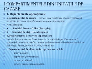 I.COMPARTIMENTELE DIN UNITĂŢILE DE
CAZARE
 1. Departamente operaţionale
 a.Departamentul de cazare - este cel care realizează şi comercializează
serviciile de cazare şi suplimentare cu plată şi fără plată.
 Acesta include:
 ♦ Serviciul Front – Office (Recepţia);
 ♦ Serviciul de etaj (Housekeeping).
 b.Departamentul de servicii suplimentare
 În cadrul acestuia se desfăşoară o serie de activităţi specifice cum ar fi:
comercializarea unor mărfuri, a unor pachete de servicii turistice, servicii de
ticketing, fitness, piscina, frizerie, coafură etc.
 c.Departamentul de alimentaţie cuprinde servicii de :
 aprovizionare;
 depozitare şi conservare;
 producţie culinară;
 servire, promovare, desfacere.
 