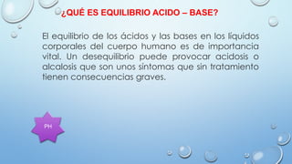 El equilibrio de los ácidos y las bases en los líquidos
corporales del cuerpo humano es de importancia
vital. Un desequilibrio puede provocar acidosis o
alcalosis que son unos síntomas que sin tratamiento
tienen consecuencias graves.
¿QUÉ ES EQUILIBRIO ACIDO – BASE?
PH
 