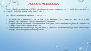 ACIDOSIS METABÓLICA
En la acidosis metabólica, el HCO3 arterial sistémico cae por debajo de 22 mEq/L. este descenso es
importante buffer produce disminución del pH.
La acidosis metabólica puede ser causada por:
• Aumento en la generación de H+ de origen endógeno (por ejemplo, cetonas) o ácidos
exógenos (por ejemplo, salicilatos,etilenglicol, metanol)
• Incapacidad de los riñones para el excretar hidrógeno producido por la ingesta de proteínas de
la dieta (acidosis tubular renal Tipo I, IV)
• La pérdida de bicarbonato (HCO3) debido a la pérdida-a través del riñón (acidosis tubular renal
tipo II) o del tracto gastrointestinal (diarrea)
 