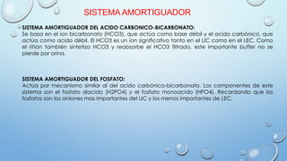 SISTEMA AMORTIGUADOR
SISTEMA AMORTIGUADOR DEL ACIDO CARBONICO-BICARBONATO:
Se basa en el ion bicarbonato (HCO3), que actúa como base débil y el acido carbónico, que
actúa como acido débil. El HCO3 es un ion significativo tanto en el LIC como en el LEC. Como
el riñón también sintetiza HCO3 y reabsorbe el HCO3 filtrado, este importante buffer no se
pierde por orina.
SISTEMA AMORTIGUADOR DEL FOSFATO:
Actúa por mecanismo similar al del acido carbónico-bicarbonato. Los componentes de este
sistema son el fosfato diacido (H2PO4) y el fosfato monoacido (HPO4). Recordando que los
fosfatos son los aniones mas importantes del LIC y los menos importantes de LEC.
 