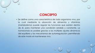 CONCEPTO
• Se define como una característica de todo organismo vivo, por
la cual mediante la absorción de alimentos y vitaminas
(metabolismo) puede regular las funciones que existen dentro
de él, para mantener una condición estable y constante. La
homeostasis es posible gracias a los múltiples ajustes dinámicos
del equilibrio y los mecanismos de autorregulación; permitiendo
de este modo el mantenerse vivo.
 