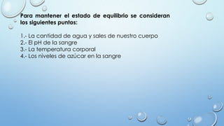 Para mantener el estado de equilibrio se consideran
los siguientes puntos:
1.- La cantidad de agua y sales de nuestro cuerpo
2.- El pH de la sangre
3.- La temperatura corporal
4.- Los niveles de azúcar en la sangre
 