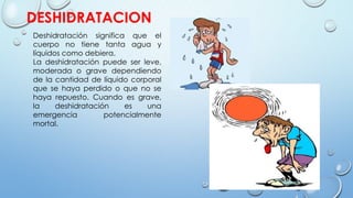 DESHIDRATACION
Deshidratación significa que el
cuerpo no tiene tanta agua y
líquidos como debiera.
La deshidratación puede ser leve,
moderada o grave dependiendo
de la cantidad de líquido corporal
que se haya perdido o que no se
haya repuesto. Cuando es grave,
la deshidratación es una
emergencia potencialmente
mortal.
 