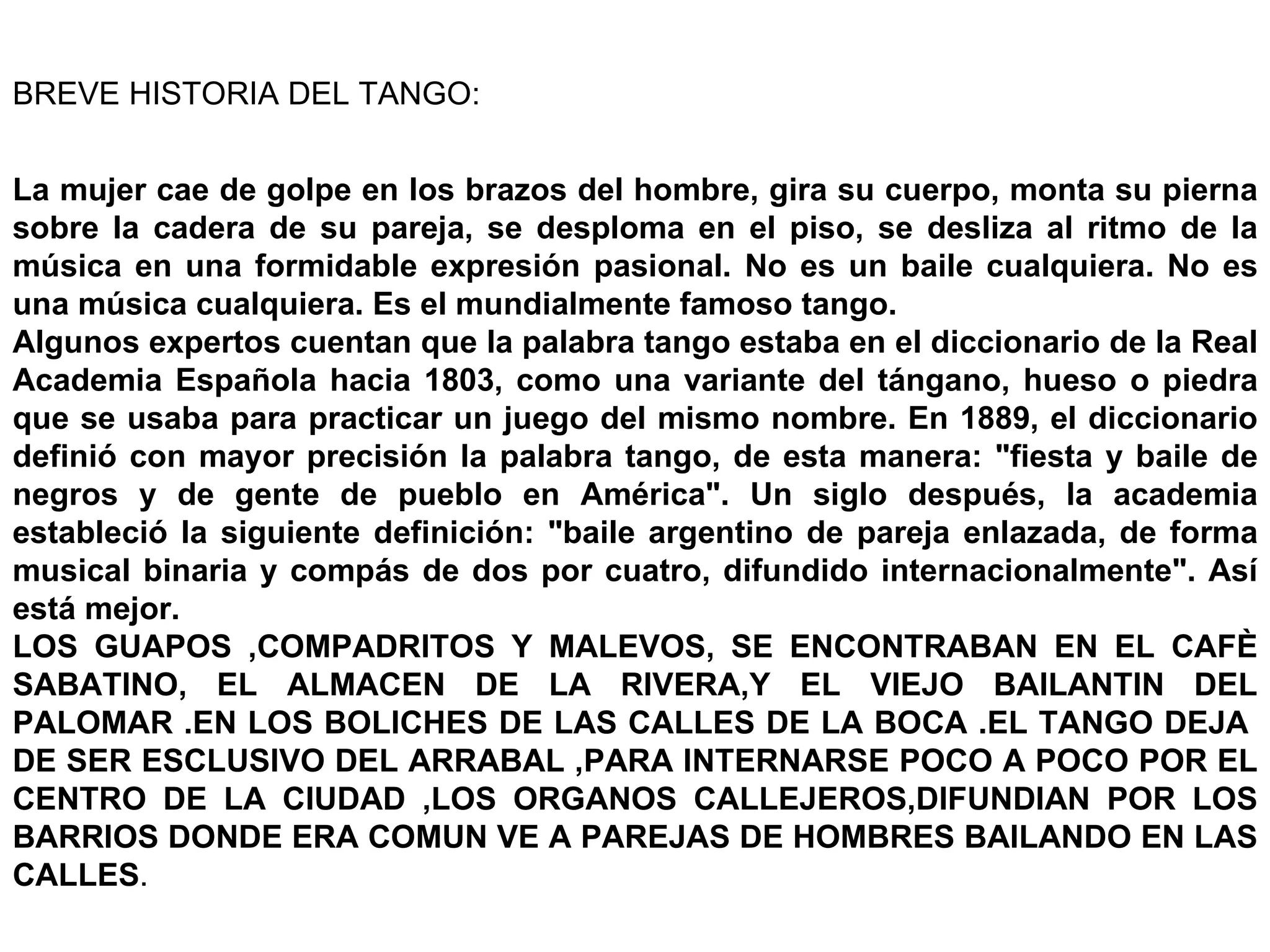 BREVE HISTORIA DEL TANGO: La mujer cae de golpe en los brazos del hombre, gira su cuerpo, monta su pierna sobre la cadera de su pareja, se desploma en el piso, se desliza al ritmo de la música en una formidable expresión pasional. No es un baile cualquiera. No es una música cualquiera. Es el mundialmente famoso tango. Algunos expertos cuentan que la palabra tango estaba en el diccionario de la Real Academia Española hacia 1803, como una variante del tángano, hueso o piedra que se usaba para practicar un juego del mismo nombre. En 1889, el diccionario definió con mayor precisión la palabra tango, de esta manera: &quot;fiesta y baile de negros y de gente de pueblo en América&quot;. Un siglo después, la academia estableció la siguiente definición: &quot;baile argentino de pareja enlazada, de forma musical binaria y compás de dos por cuatro, difundido internacionalmente&quot;. Así está mejor. LOS GUAPOS ,COMPADRITOS Y MALEVOS, SE ENCONTRABAN EN EL CAFÈ SABATINO, EL ALMACEN DE LA RIVERA,Y EL VIEJO BAILANTIN DEL PALOMAR .EN LOS BOLICHES DE LAS CALLES DE LA BOCA .EL TANGO DEJA  DE SER ESCLUSIVO DEL ARRABAL ,PARA INTERNARSE POCO A POCO POR EL CENTRO DE LA CIUDAD ,LOS ORGANOS CALLEJEROS,DIFUNDIAN POR LOS BARRIOS DONDE ERA COMUN VE A PAREJAS DE HOMBRES BAILANDO EN LAS CALLES . 
