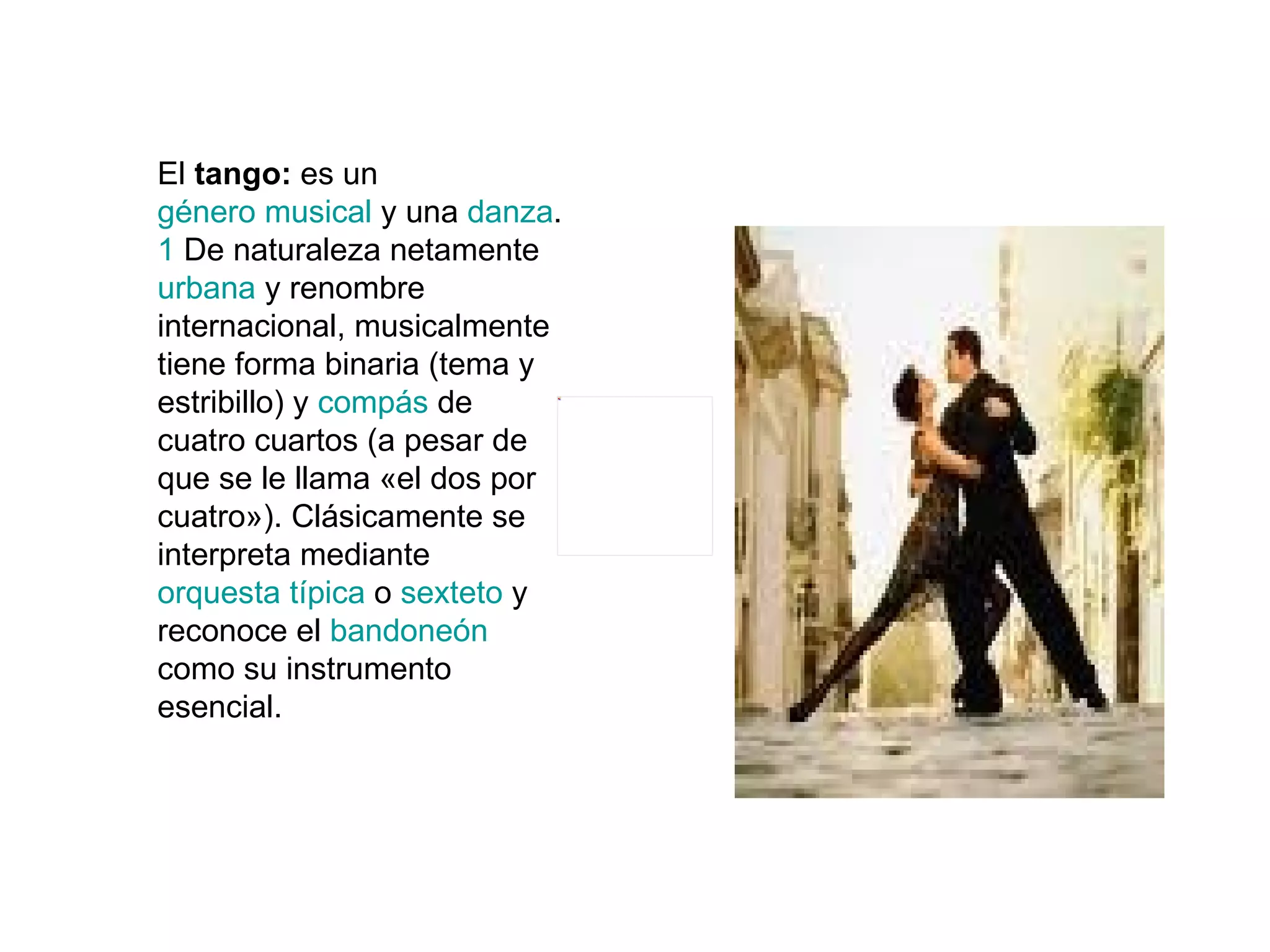 El  tango:  es un  género musical  y una  danza . 1  De naturaleza netamente  urbana  y renombre internacional, musicalmente tiene forma binaria (tema y estribillo) y  compás  de cuatro cuartos (a pesar de que se le llama «el dos por cuatro»). Clásicamente se interpreta mediante  orquesta típica  o  sexteto  y reconoce el  bandoneón  como su instrumento esencial. 