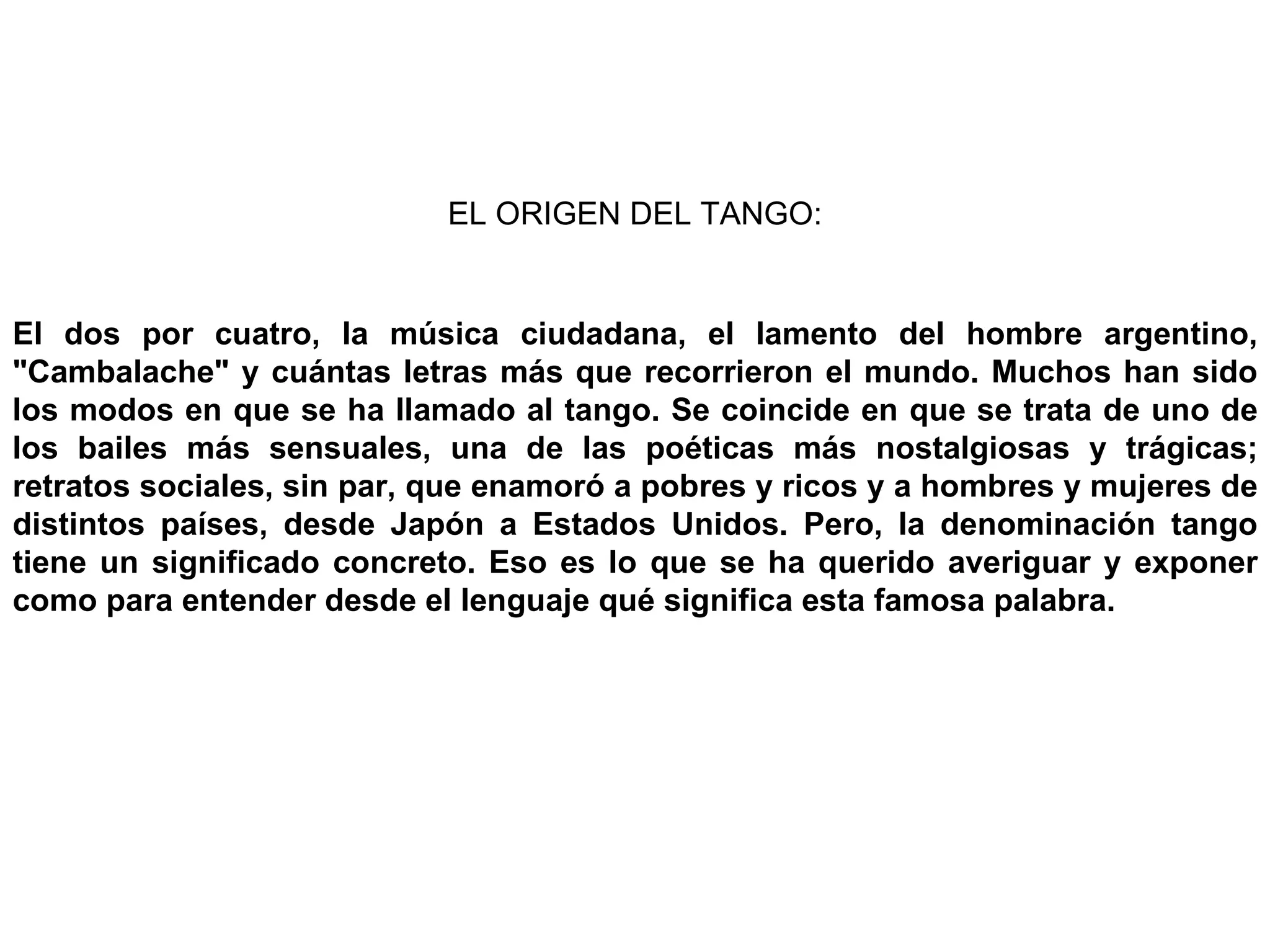 EL ORIGEN DEL TANGO: El dos por cuatro, la música ciudadana, el lamento del hombre argentino, &quot;Cambalache&quot; y cuántas letras más que recorrieron el mundo. Muchos han sido los modos en que se ha llamado al tango. Se coincide en que se trata de uno de los bailes más sensuales, una de las poéticas más nostalgiosas y trágicas; retratos sociales, sin par, que enamoró a pobres y ricos y a hombres y mujeres de distintos países, desde Japón a Estados Unidos. Pero, la denominación tango tiene un significado concreto. Eso es lo que se ha querido averiguar y exponer como para entender desde el lenguaje qué significa esta famosa palabra. 