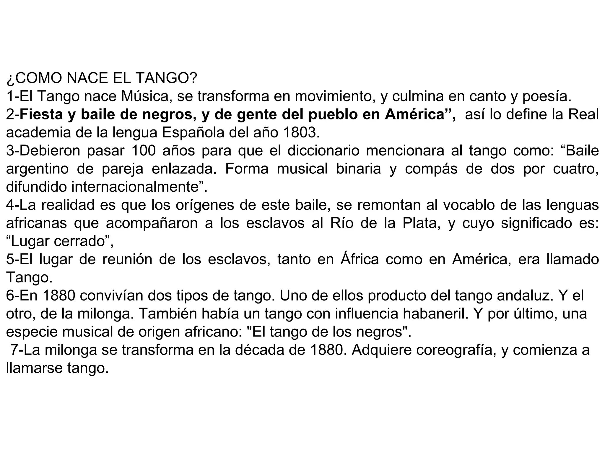 ¿COMO NACE EL TANGO? 1-El Tango nace Música, se transforma en movimiento, y culmina en canto y poesía. 2- Fiesta y baile de negros, y de gente del pueblo en América”,   así lo define la   Real academia de la lengua Española del año 1803. 3-Debieron pasar 100 años para que el diccionario mencionara al tango como: “Baile argentino de pareja enlazada. Forma musical binaria y compás de dos por cuatro, difundido internacionalmente”. 4-La realidad es que los orígenes de este baile, se remontan al vocablo de las lenguas africanas que acompañaron a los esclavos al Río de la Plata, y cuyo significado es: “Lugar cerrado”, 5-El lugar de reunión de los esclavos, tanto en África como en América, era llamado Tango. 6-En 1880 convivían dos tipos de tango. Uno de ellos producto del tango andaluz. Y el otro, de la milonga. También había un tango con influencia habaneril. Y por último, una especie musical de origen africano: &quot;El tango de los negros&quot;.    7-La milonga se transforma en la década de 1880. Adquiere coreografía, y comienza a llamarse tango. 