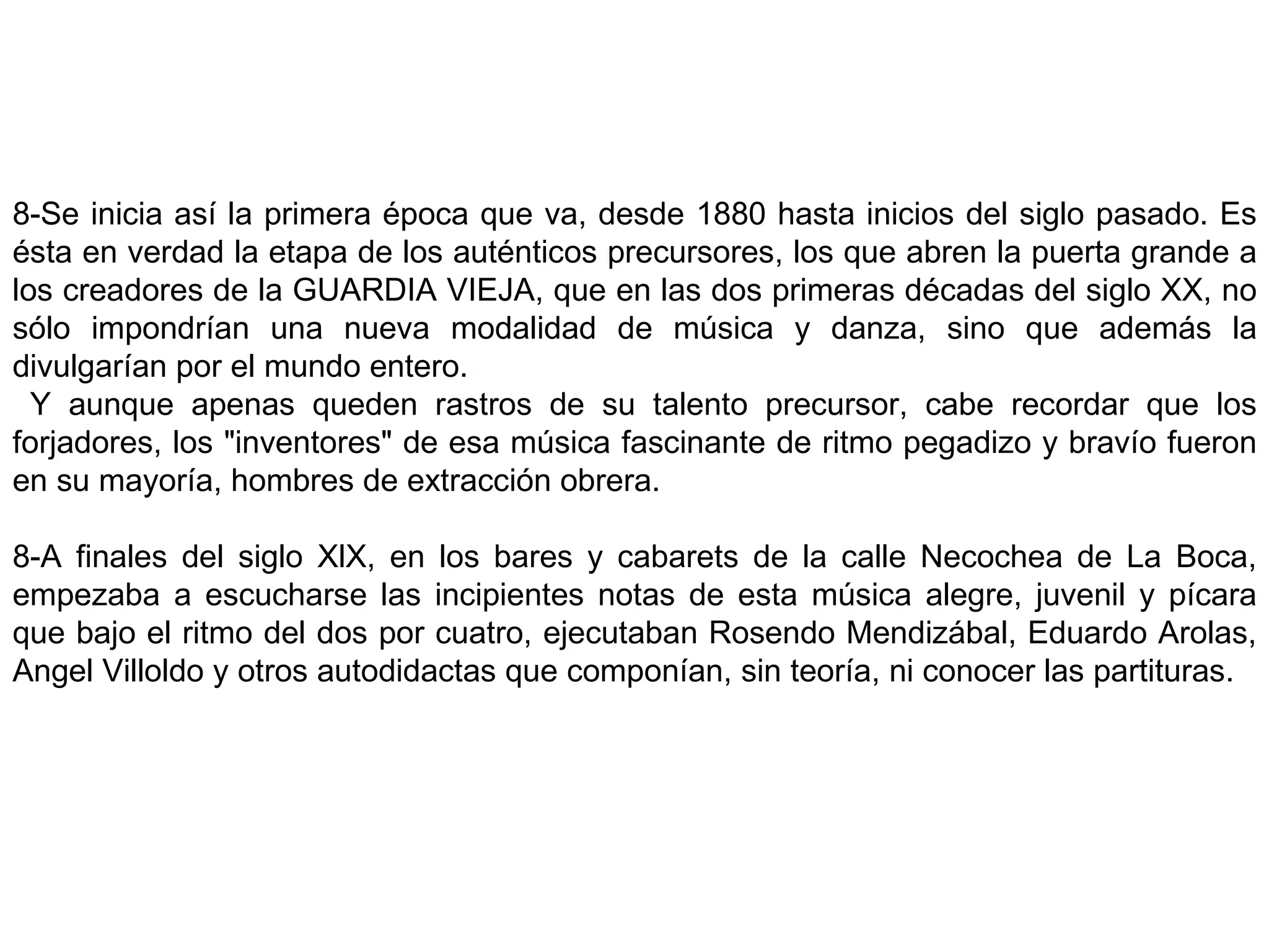 8-Se inicia así la primera época que va, desde 1880 hasta inicios del siglo pasado. Es ésta en verdad la etapa de los auténticos precursores, los que abren la puerta grande a los creadores de la GUARDIA VIEJA, que en las dos primeras décadas del siglo XX, no sólo impondrían una nueva modalidad de música y danza, sino que además la divulgarían por el mundo entero. Y aunque apenas queden rastros de su talento precursor, cabe recordar que los forjadores, los &quot;inventores&quot; de esa música fascinante de ritmo pegadizo y bravío fueron en su mayoría, hombres de extracción obrera. 8-A finales del siglo XlX, en los bares y cabarets de la calle Necochea de La Boca, empezaba a escucharse las incipientes notas de esta música alegre, juvenil y pícara que bajo el ritmo del dos por cuatro, ejecutaban Rosendo Mendizábal, Eduardo Arolas, Angel Villoldo y otros autodidactas que componían, sin teoría, ni conocer las partituras.   