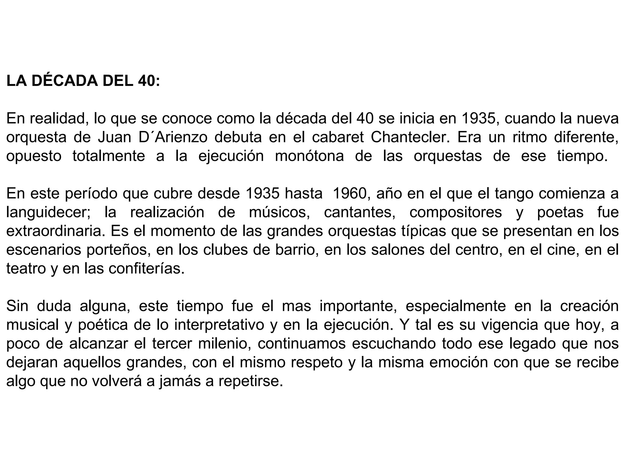 LA DÉCADA DEL 40:   En realidad, lo que se conoce como la década del 40 se inicia en 1935, cuando la nueva orquesta de Juan D´Arienzo debuta en el cabaret Chantecler. Era un ritmo diferente, opuesto totalmente a la ejecución monótona de las orquestas de ese tiempo.    En este período que cubre desde 1935 hasta  1960, año en el que el tango comienza a languidecer; la realización de músicos, cantantes, compositores y poetas fue extraordinaria. Es el momento de las grandes orquestas típicas que se presentan en los escenarios porteños, en los clubes de barrio, en los salones del centro, en el cine, en el teatro y en las confiterías.    Sin duda alguna, este tiempo fue el mas importante, especialmente en la creación musical y poética de lo interpretativo y en la ejecución. Y tal es su vigencia que hoy, a poco de alcanzar el tercer milenio, continuamos escuchando todo ese legado que nos dejaran aquellos grandes, con el mismo respeto y la misma emoción con que se recibe algo que no volverá a jamás a repetirse.    